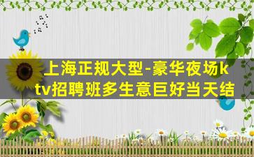 上海正规大型-豪华夜场ktv招聘班多生意巨好当天结